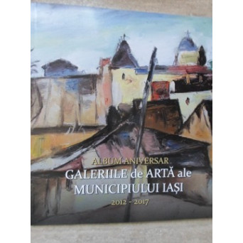 GALERIILE DE ARTA ALE MUNICIPIULUI IASI. ALBUM ANIVERSAR 2012-2017