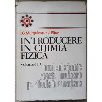 INTRODUCERE IN CHIMIA FIZICA VOL.1 PARTEA 3: NUCLEUL ATOMIC REACTII NUCLEARE PARTICULE ELEMENTARE