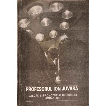PROFESORUL ION JUVARA, DASCAL SI PROMOTOR AL CHIRURGIEI ROMANESTI. VOLUM OMAGIAL
