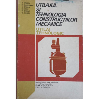 UTILAJUL SI TEHNOLOGIA CONSTRUCTIILOR MECANICE. UTILAJ TEHNOLOGIC. MANUAL PENTRU LICEE INDUSTRIALE CU PROFIL DE MECANICA, CLASELE A XI-A SI A XII-A SI SCOLI PROFESIONALE