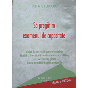SA PREGATIM EXAMENUL DE CAPACITATE. CAIET DE EXERCITII PENTRU INSUSIREA LIMBII SI LITERATURII ROMANE IN CLASA A VIII-A, CU EXERCITII TIP GRILA: LIMBA ROMANA, ISTORIE, GEOGRAFIE