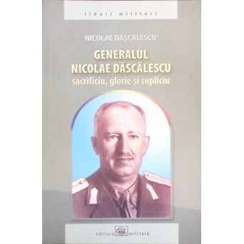 GENERALUL NICOLAE DASCALESCU, SACRIFICIU, GLORIE SI SUPLICIU GENERALUL NICOLAE DASCALESCU, SACRIFICIU, GLORIE SI SUPLICIU