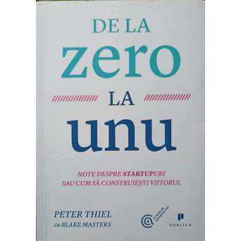 DE LA ZERO LA UNU. NOTE DESPRE STARTUPURI SAU CUM SA CONSTRUIESTI VIITORUL