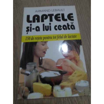 LAPTELE SI-A LUI CEATA. 150 DE RETETE PENTRU TOT FELUL DE LACTATE