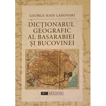 DICTIONARUL GEOGRAFIC AL BASARABIEI SI BUCOVINEI. EDITIE ANASTATICA