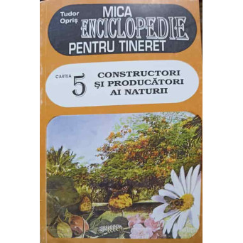 MICA ENCICLOPEDIE PENTRU TINERET CARTEA 5: CONSTRUCTORI SI PRODUCATORI AI NATURII