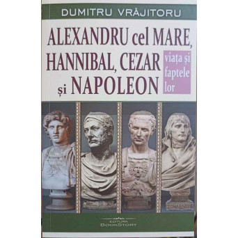 ALEXANDRU CEL MARE, HANNIBAL, CEZAR SI NAPOLEON. VIATA SI FAPTELE LOR