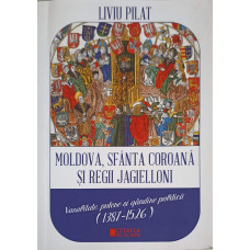 MOLDOVA, SFANTA COROANA SI REGII JAGIELLONI. VASALITATE, PUTERE SI GANDIRE POLITICA (1387-1526)