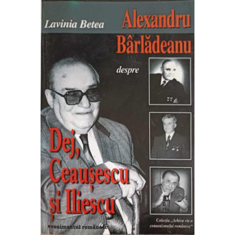ALEXANDRU BARLADEANU DESPRE DEJ, CEAUSESCU SI ILIESCU. CONVORBIRI