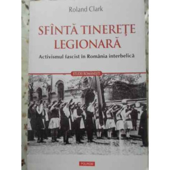SFANTA TINERETE LEGIONARA. ACTIVISMUL FASCIST IN ROMANIA INTERBELICA