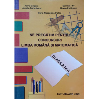 NE PREGATIM PENTRU CONCURSURI. LIMBA ROMANA SI MATEMATICA. CLASA A IV-A