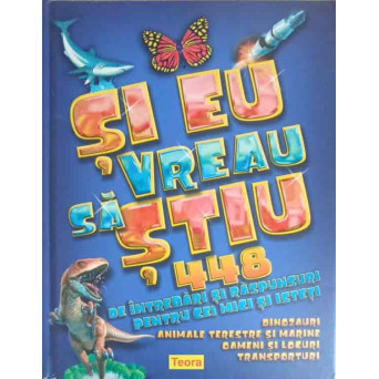 SI EU VREAU SA STIU. 448 DE INTREBARI SI RASPUNSURI PENTRU CEI MICI SI ISTETI