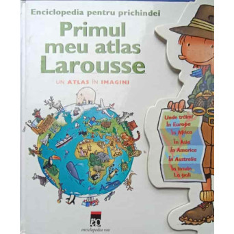 PRIMUL MEU ATLAS LAROUSSE. ENCICLOPEDIA PENTRU PRICHINDEI