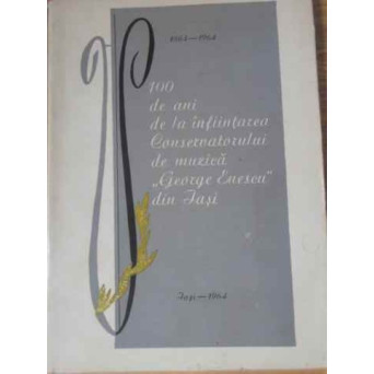 1864-1964 100 DE ANI DE LA INFIINTAREA CONSERVATORULUI DE MUZICA GEORGE ENESCU DIN IASI