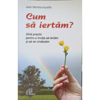 CUM SA IERTAM? GHID PRACTIC PENTRU A INVATA SA IERTAM SI SA NE VINDECAM