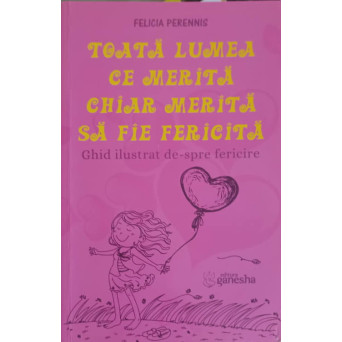 TOATA LUMEA CE MERITA CHIAR MERITA SA FIE FERICITA. GHID ILUSTRAT DE-SPRE FERICIRE