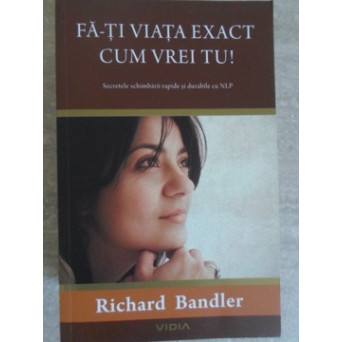 FA-TI VIATA EXACT CUM VREI TU! SECRETELE SCHIMBARII RAPIDE SI DURABILE CU NLP