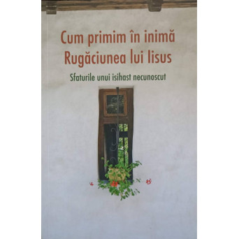 CUM PRIMIM IN INIMA RUGACIUNEA LUI IISUS. SFATURILE UNUI ISIHAST NECUNOSCUT