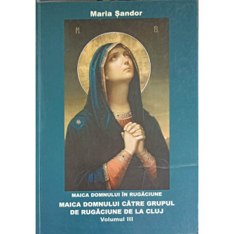MAICA DOMNULUI IN RUGACIUNE. MAICA DOMNULUI CATRE GRUPUL DE RUGACIUNE DE LA CLUJ VOL.3