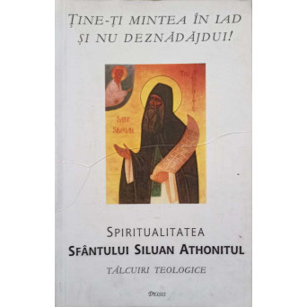 TINE-TI MINTEA IN IAD SI NU DEZNADAJDUI! SPIRITUALITATEA SFANTULUI SILUAN ATHONITUL. TALCUIRI TEOLOGICE
