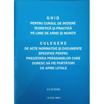 GHID PENTRU CURSUL DE INITIERE TEORETICA SI PRACTICA PE LINIE DE ARME SI MUNITII. CULEGERE DE ACTE NORMATIVE SI DOCUMENTE SPECIFICE PENTRU PREGATIREA PERSOANELOR CARE DORESC SA FIE PURTATORI DE ARME LETALE