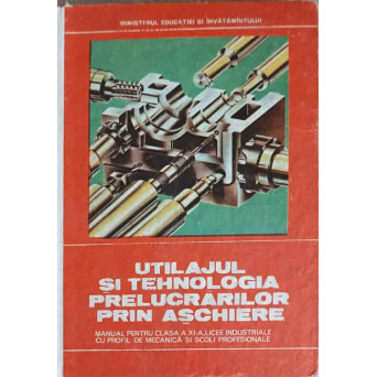 UTILAJUL SI TEHNOLOGIA PRELUCRARILOR PRIN ASCHIERE. MANUAL PENTRU CLASA A XI-A, LICEE INDUSTRIALE CU PROFIL DE MECANICA SI SCOLI PROFESIONALE