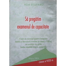 SA PREGATIM EXAMENUL DE CAPACITATE. CAIET DE EXERCITII PENTRU INSUSIREA LIMBII SI LITERATURII ROMANE IN CLASA A VIII-A, CU EXERCITII TIP GRILA: LIMBA ROMANA, ISTORIE, GEOGRAFIE