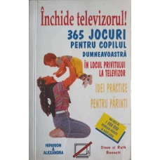 INCHIDE TELEVIZORUL! 365 JOCURI PENTRU COPILUL DUMNEAVOASTRA IN LOCUL PRIVITULUI LA TELEVIZOR. IDEI PRACTICE PENTRU PARINTI