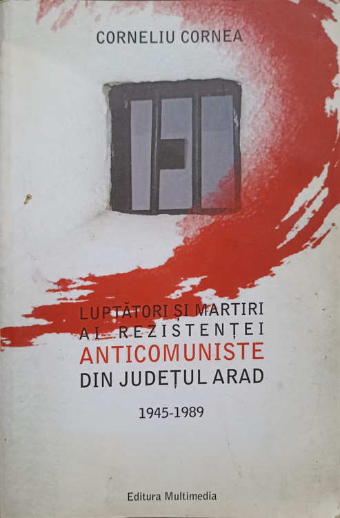 Luptatori Si Martiri Ai Rezistentei Anticomuniste Din Judetul Arad 1945-1989