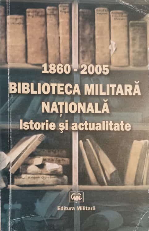 Biblioteca Militara Nationala. Istorie Si Actualitate 1860-2005