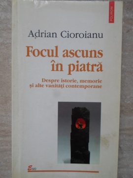 Focul Ascuns In Piatra. Despre Istorie, Memorie Si Alte Vanitati Contemporane