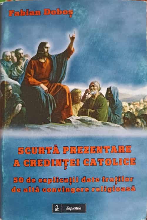 Scurta Prezentare A Credintei Catolice. 50 De Explicatii Date Fratilor De Alta Convingere Religioasa